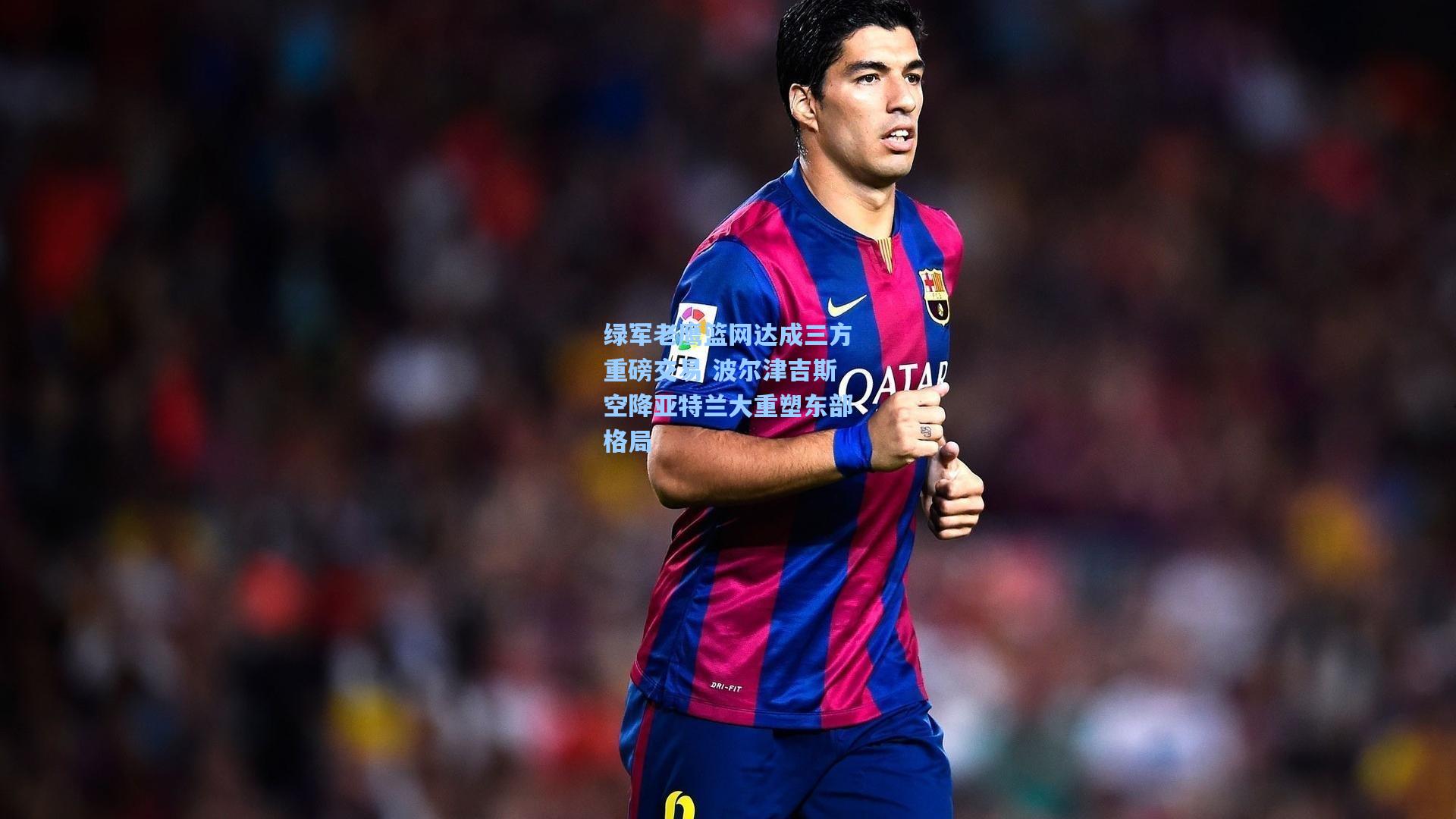 绿军老鹰篮网达成三方重磅交易 波尔津吉斯空降亚特兰大重塑东部格局